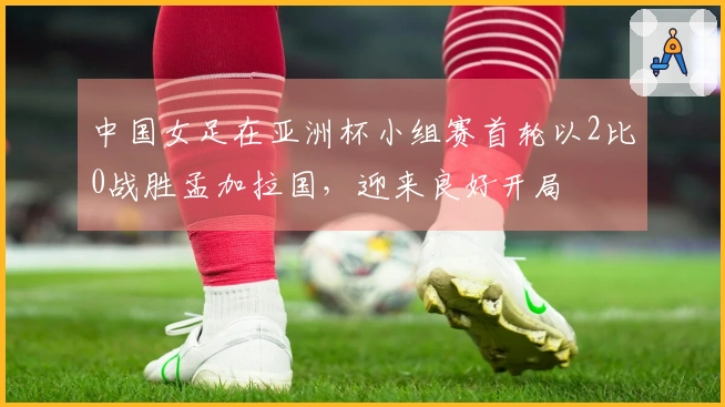 中国女足在亚洲杯小组赛首轮以2比0战胜孟加拉国，迎来良好开局