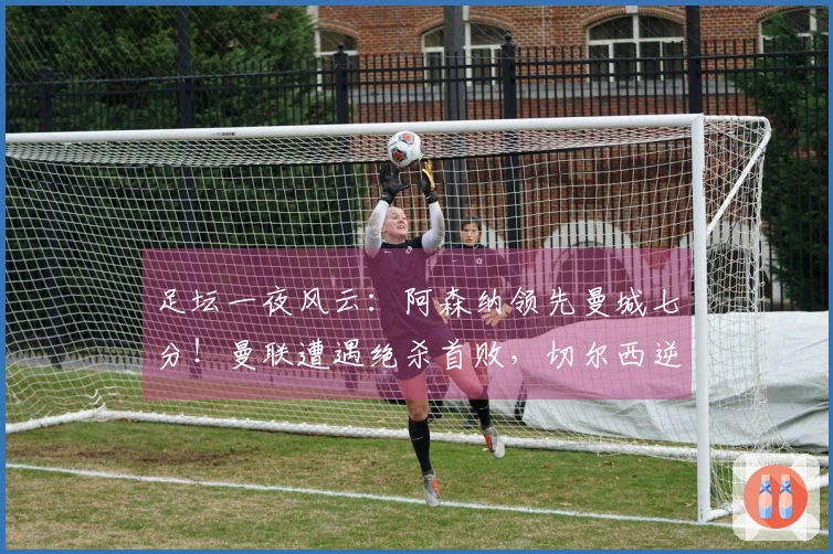 足坛一夜风云：阿森纳领先曼城七分！曼联遭遇绝杀首败，切尔西逆转取胜