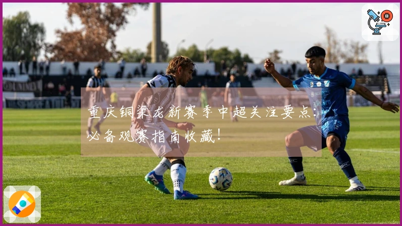 重庆铜梁龙新赛季中超关注要点：必备观赛指南收藏！