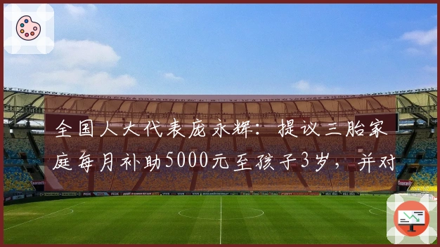 全国人大代表庞永辉：提议三胎家庭每月补助5000元至孩子3岁，并对多孩家庭实行所得税和社保减免政策