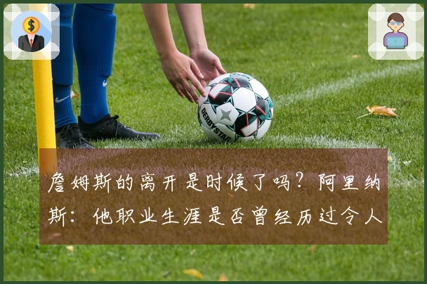 詹姆斯的离开是时候了吗？阿里纳斯：他职业生涯是否曾经历过令人失望的赛季？