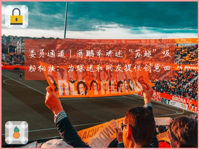 委员通道丨蒋鹏举讲述“苏超”吸粉秘诀：为球迷和网友提供创意回应，各地努力实现“秒回复”