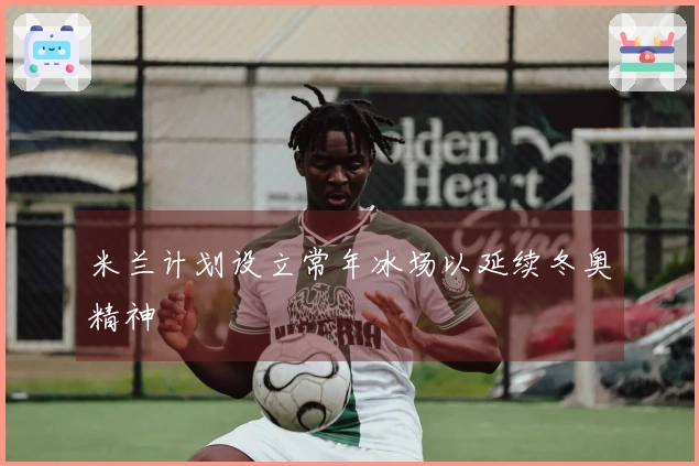 米兰计划设立常年冰场以延续冬奥精神