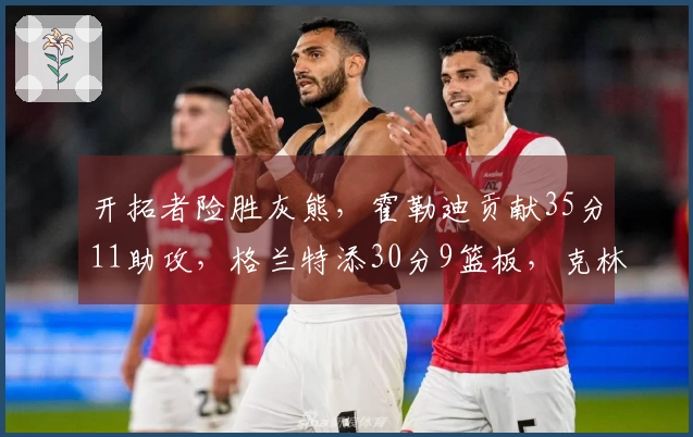 开拓者险胜灰熊，霍勒迪贡献35分11助攻，格兰特添30分9篮板，克林根因恶犯被驱逐