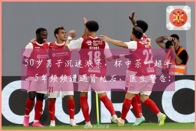 50岁男子沉迷浓茶，杯中茶叶超半，5年频频遭遇肾结石，医生警告：疼痛如生育般剧烈