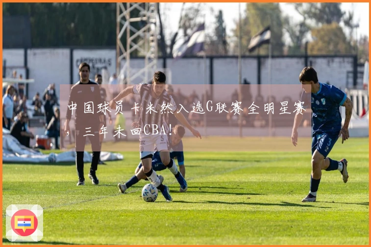 中国球员卡米然入选G联赛全明星赛，三年未回CBA！