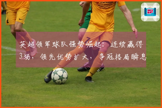 英超领军球队强势崛起：连续赢得3场，领先优势扩大，争冠格局瞬息万变
