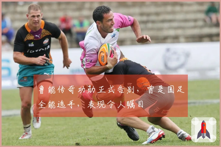 鲁能传奇功勋正式告别，曾是国足全能选手，表现令人瞩目