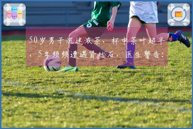 50岁男子沉迷浓茶，杯中茶叶超半，5年频频遭遇肾结石，医生警告：疼痛如生育般剧烈