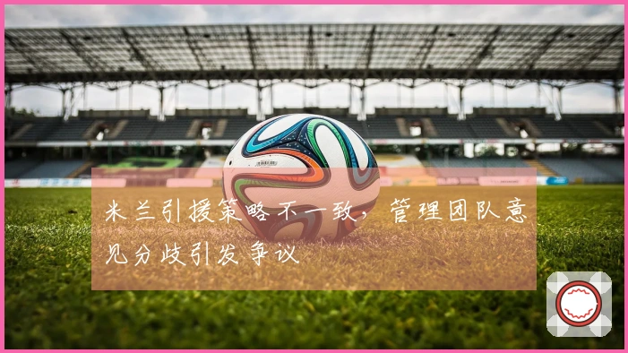 米兰引援策略不一致，管理团队意见分歧引发争议