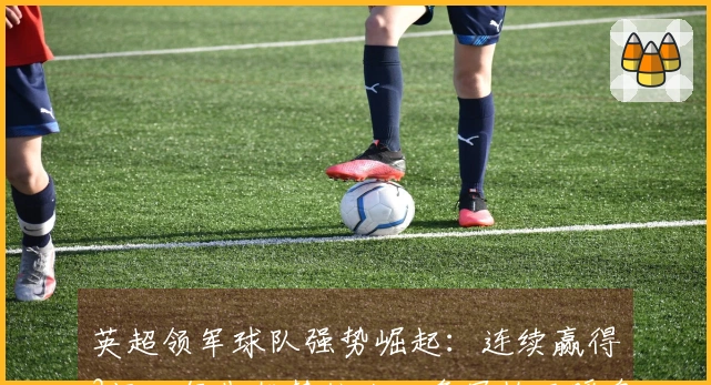 英超领军球队强势崛起：连续赢得3场，领先优势扩大，争冠格局瞬息万变