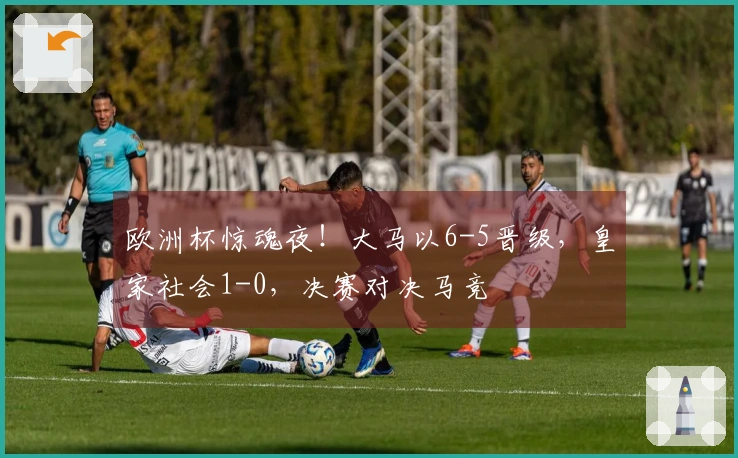 欧洲杯惊魂夜！大马以6-5晋级，皇家社会1-0，决赛对决马竞
