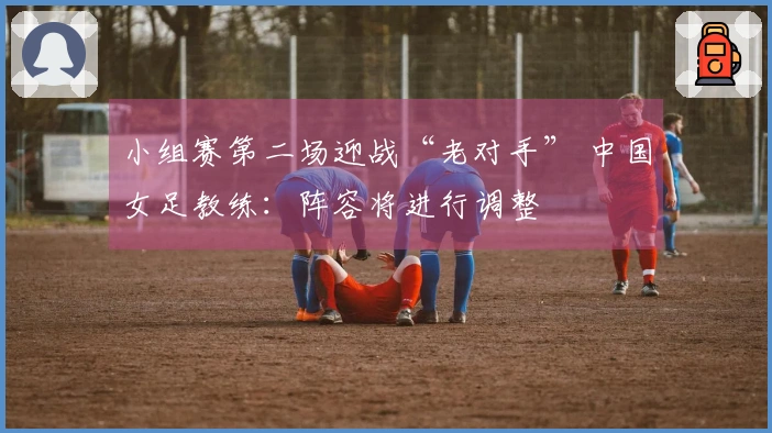 小组赛第二场迎战“老对手” 中国女足教练：阵容将进行调整