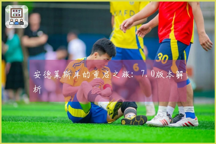 安德莱斯库的重启之旅：7.0版本解析