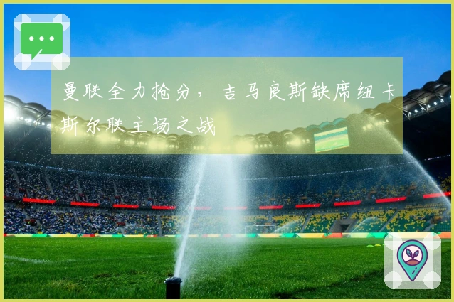 曼联全力抢分，吉马良斯缺席纽卡斯尔联主场之战