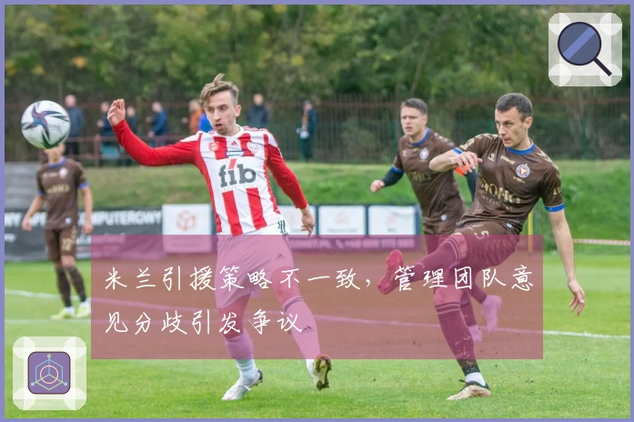 米兰引援策略不一致，管理团队意见分歧引发争议
