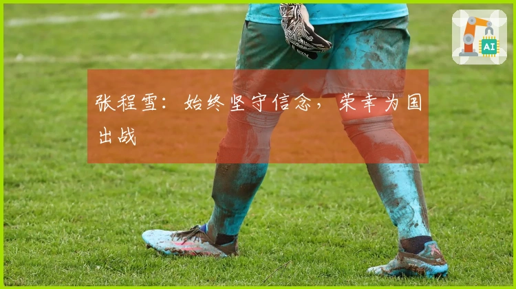 张程雪：始终坚守信念，荣幸为国出战