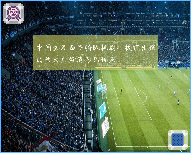 中国女足面临弱队挑战，提前出线的两大利好消息已传来