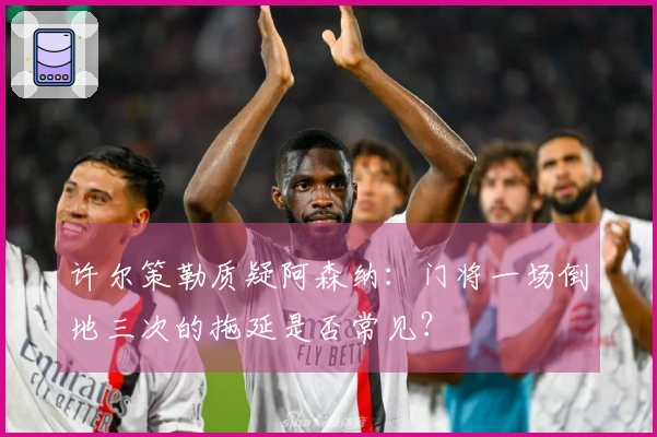 许尔策勒质疑阿森纳：门将一场倒地三次的拖延是否常见？